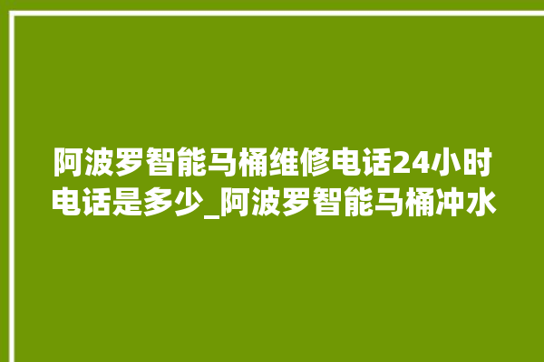 阿波罗智能马桶维修电话24小时电话是多少_阿波罗智能马桶冲水感应怎么调 。阿波罗