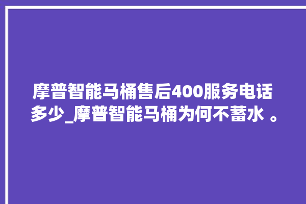 摩普智能马桶售后400服务电话多少_摩普智能马桶为何不蓄水 。马桶