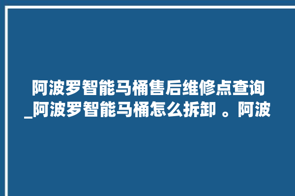 阿波罗智能马桶售后维修点查询_阿波罗智能马桶怎么拆卸 。阿波罗