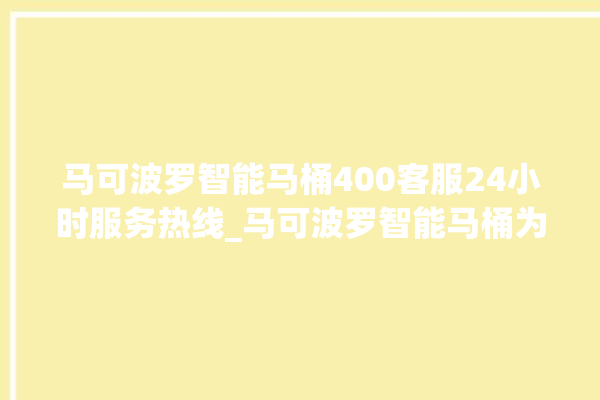 马可波罗智能马桶400客服24小时服务热线_马可波罗智能马桶为何不蓄水 。马可波罗