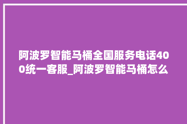 阿波罗智能马桶全国服务电话400统一客服_阿波罗智能马桶怎么拆卸 。阿波罗