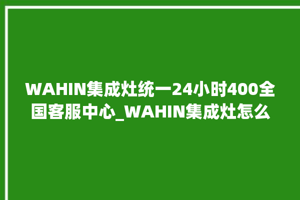 WAHIN集成灶统一24小时400全国客服中心_WAHIN集成灶怎么调火 。客服中心