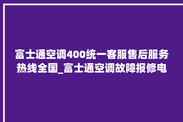 富士通空调400统一客服售后服务热线全国_富士通空调故障报修电话是多少 。富士通