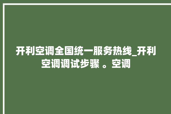 开利空调全国统一服务热线_开利空调调试步骤 。空调