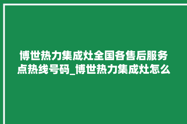 博世热力集成灶全国各售后服务点热线号码_博世热力集成灶怎么调火 。热力