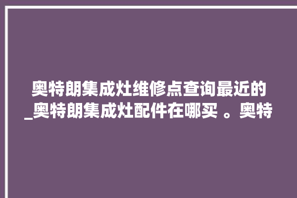 奥特朗集成灶维修点查询最近的_奥特朗集成灶配件在哪买 。奥特朗