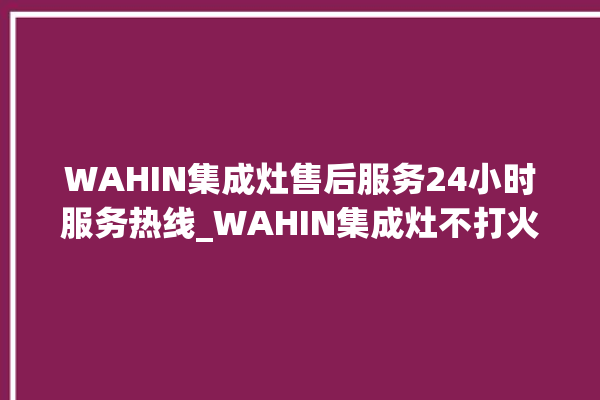 WAHIN集成灶售后服务24小时服务热线_WAHIN集成灶不打火原因 。服务热线