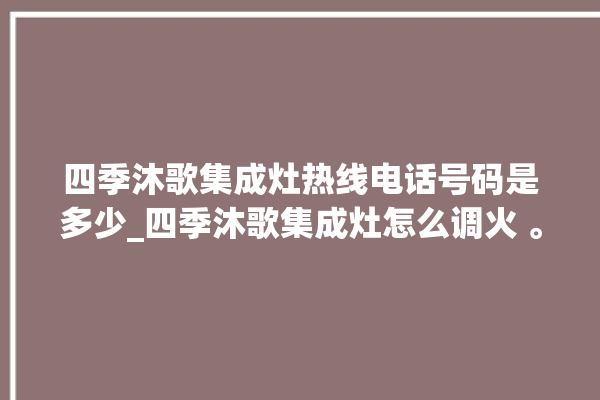 四季沐歌集成灶热线电话号码是多少_四季沐歌集成灶怎么调火 。歌集