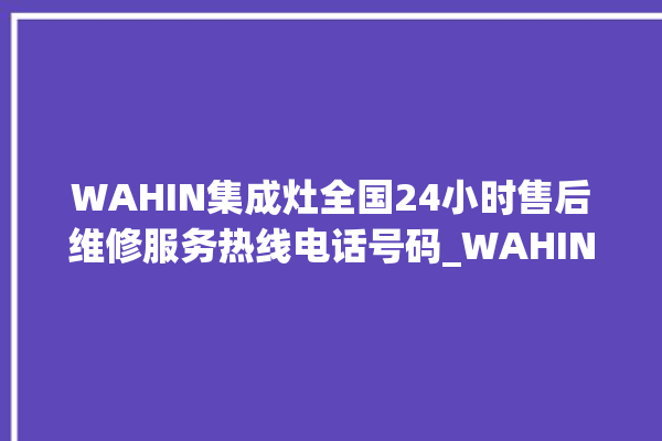 WAHIN集成灶全国24小时售后维修服务热线电话号码_WAHIN集成灶不打火原因 。维修服务