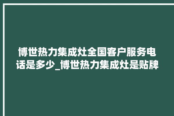 博世热力集成灶全国客户服务电话是多少_博世热力集成灶是贴牌的吗 。热力