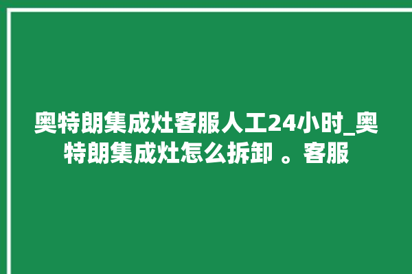 奥特朗集成灶客服人工24小时_奥特朗集成灶怎么拆卸 。客服