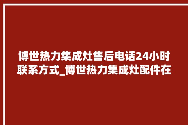 博世热力集成灶售后电话24小时联系方式_博世热力集成灶配件在哪买 。热力