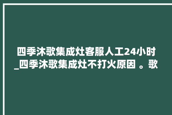 四季沐歌集成灶客服人工24小时_四季沐歌集成灶不打火原因 。歌集