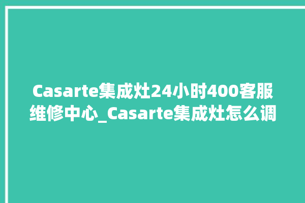 Casarte集成灶24小时400客服维修中心_Casarte集成灶怎么调火 。客服