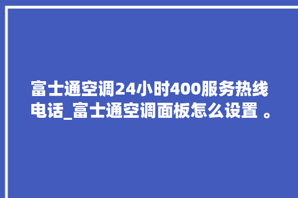 富士通空调24小时400服务热线电话_富士通空调面板怎么设置 。富士通