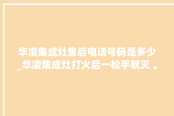 华凌集成灶售后电话号码是多少_华凌集成灶打火后一松手就灭 。电话号码