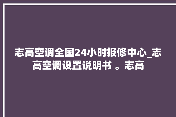 志高空调全国24小时报修中心_志高空调设置说明书 。志高