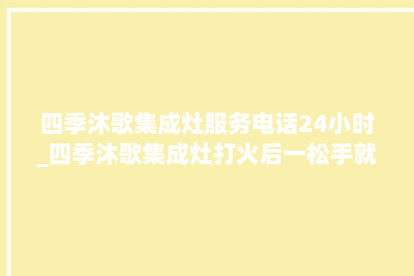 四季沐歌集成灶服务电话24小时_四季沐歌集成灶打火后一松手就灭 。歌集