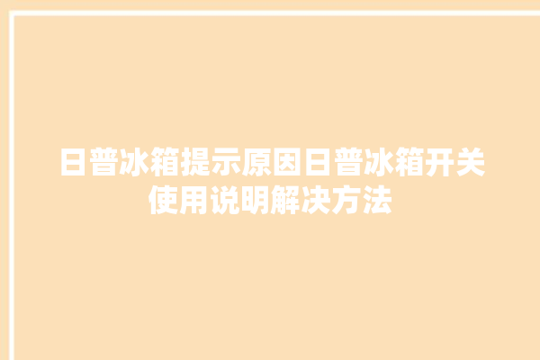 日普冰箱提示原因日普冰箱开关使用说明解决方法