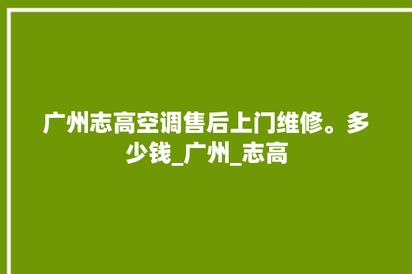 广州志高空调售后上门维修。多少钱_广州_志高