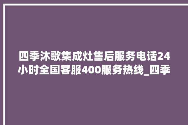 四季沐歌集成灶售后服务电话24小时全国客服400服务热线_四季沐歌集成灶保修多少年 。歌集