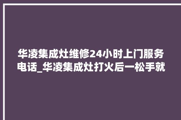 华凌集成灶维修24小时上门服务电话_华凌集成灶打火后一松手就灭 。服务电话