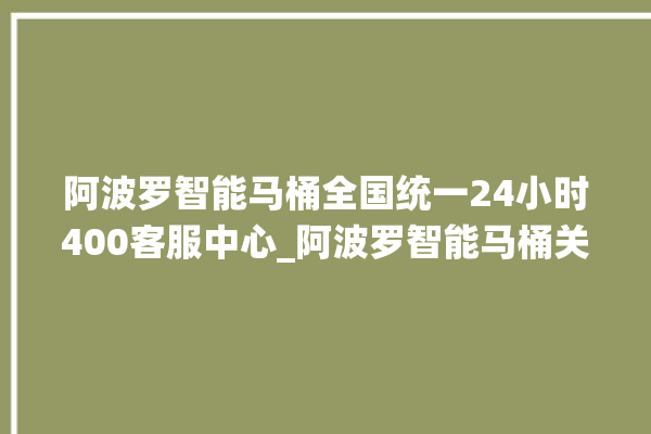 阿波罗智能马桶全国统一24小时400客服中心_阿波罗智能马桶关自动感应 。阿波罗