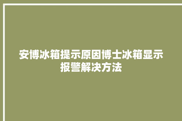 安博冰箱提示原因博士冰箱显示报警解决方法