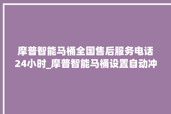 摩普智能马桶全国售后服务电话24小时_摩普智能马桶设置自动冲水 。马桶