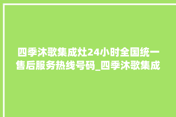 四季沐歌集成灶24小时全国统一售后服务热线号码_四季沐歌集成灶怎么拆卸 。歌集