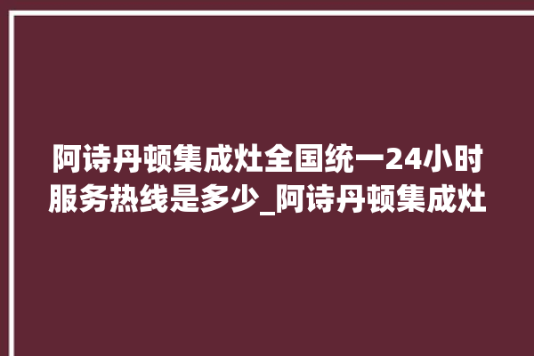 阿诗丹顿集成灶全国统一24小时服务热线是多少_阿诗丹顿集成灶打火后一松手就灭 。服务热线