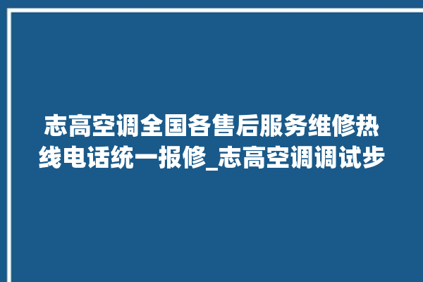 志高空调全国各售后服务维修热线电话统一报修_志高空调调试步骤 。志高