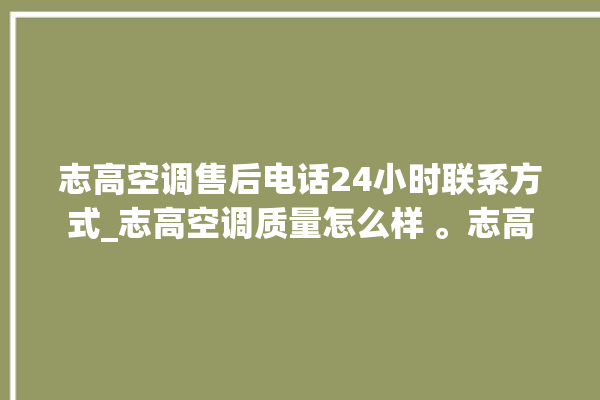 志高空调售后电话24小时联系方式_志高空调质量怎么样 。志高