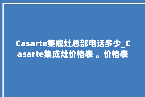 Casarte集成灶总部电话多少_Casarte集成灶价格表 。价格表