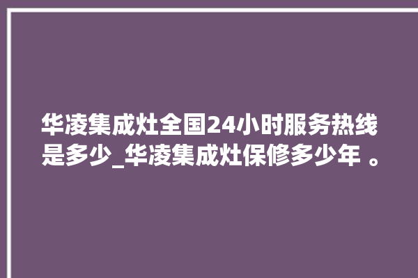 华凌集成灶全国24小时服务热线是多少_华凌集成灶保修多少年 。服务热线