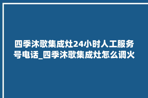 四季沐歌集成灶24小时人工服务号电话_四季沐歌集成灶怎么调火 。歌集