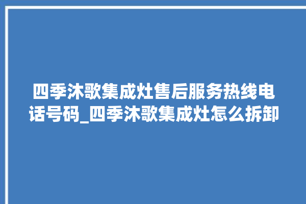 四季沐歌集成灶售后服务热线电话号码_四季沐歌集成灶怎么拆卸 。歌集