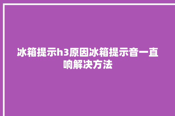 冰箱提示h3原因冰箱提示音一直响解决方法