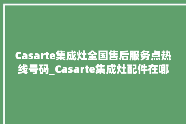 Casarte集成灶全国售后服务点热线号码_Casarte集成灶配件在哪买 。售后服务