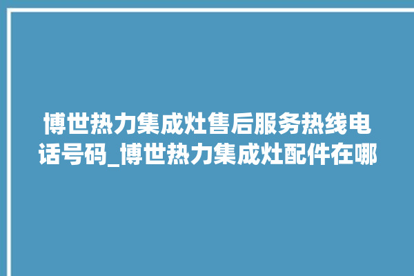 博世热力集成灶售后服务热线电话号码_博世热力集成灶配件在哪买 。热力