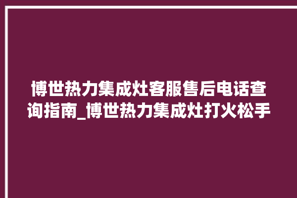 博世热力集成灶客服售后电话查询指南_博世热力集成灶打火松手灭 。热力