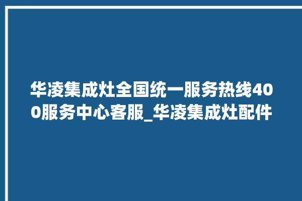 华凌集成灶全国统一服务热线400服务中心客服_华凌集成灶配件在哪买 。客服