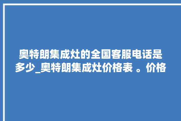 奥特朗集成灶的全国客服电话是多少_奥特朗集成灶价格表 。价格表