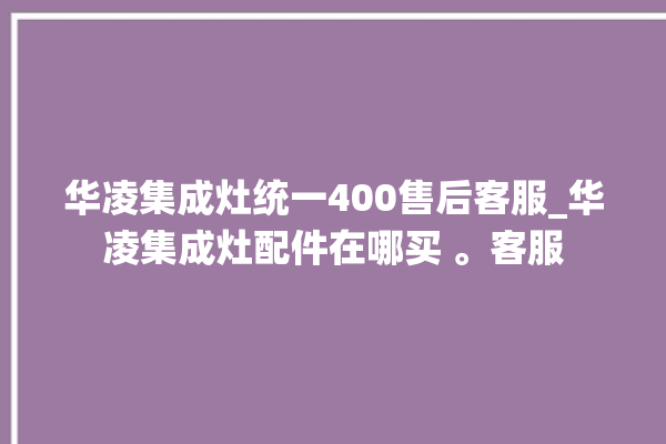 华凌集成灶统一400售后客服_华凌集成灶配件在哪买 。客服