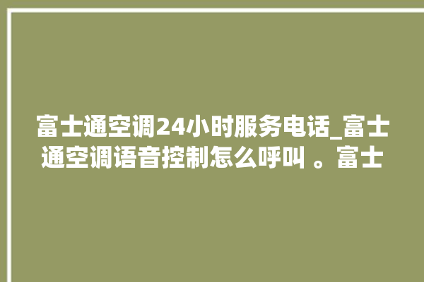 富士通空调24小时服务电话_富士通空调语音控制怎么呼叫 。富士通