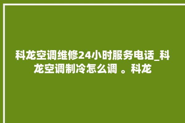 科龙空调维修24小时服务电话_科龙空调制冷怎么调 。科龙