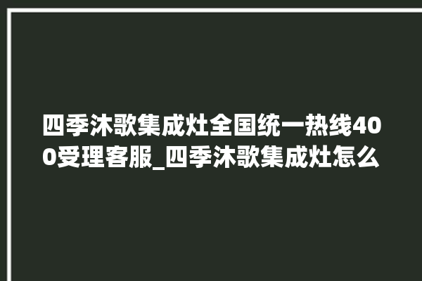 四季沐歌集成灶全国统一热线400受理客服_四季沐歌集成灶怎么调火 。歌集