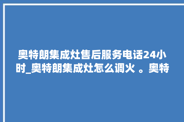 奥特朗集成灶售后服务电话24小时_奥特朗集成灶怎么调火 。奥特朗