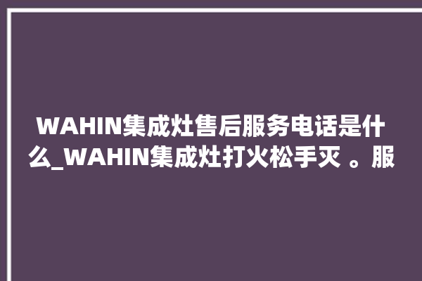 WAHIN集成灶售后服务电话是什么_WAHIN集成灶打火松手灭 。服务电话