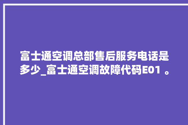 富士通空调总部售后服务电话是多少_富士通空调故障代码E01 。富士通